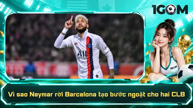Vì sao Neymar rời Barcelona tạo bước ngoặt cho hai CLB